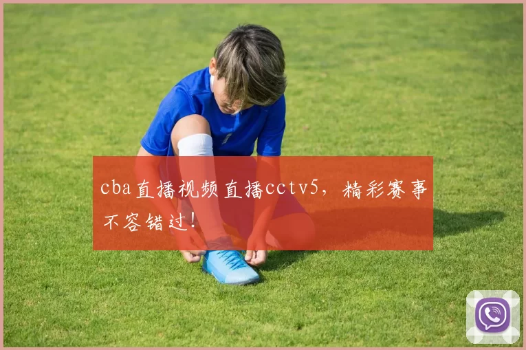 cba直播视频直播cctv5，精彩赛事不容错过！