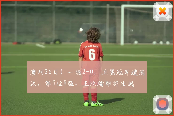 澳网26日！一场2-0，卫冕冠军遭淘汰，第5位8强，王欣瑜即将出战