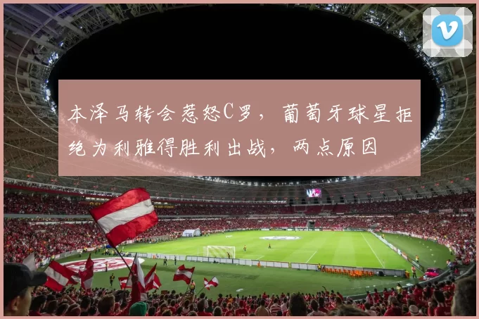 本泽马转会惹怒C罗,葡萄牙球星拒绝为利雅得胜利出战,两点原因