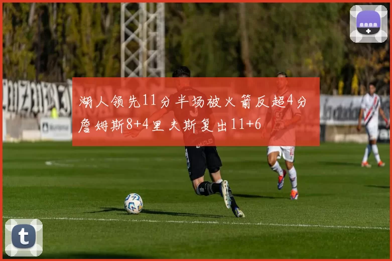 湖人领先11分半场被火箭反超4分 詹姆斯8+4里夫斯复出11+6