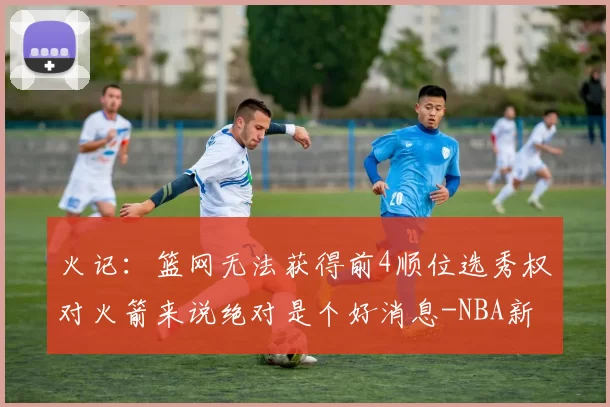 火记:篮网无法获得前4顺位选秀权对火箭来说绝对是个好消息-NBA新闻