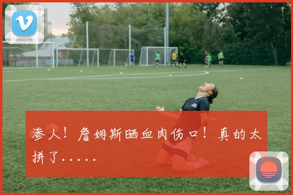 渗人！詹姆斯晒血肉伤口！真的太拼了.....