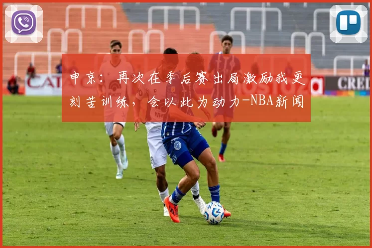 申京：再次在季后赛出局激励我更刻苦训练，会以此为动力-NBA新闻