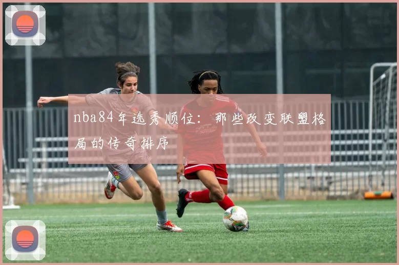 nba84年选秀顺位：那些改变联盟格局的传奇排序