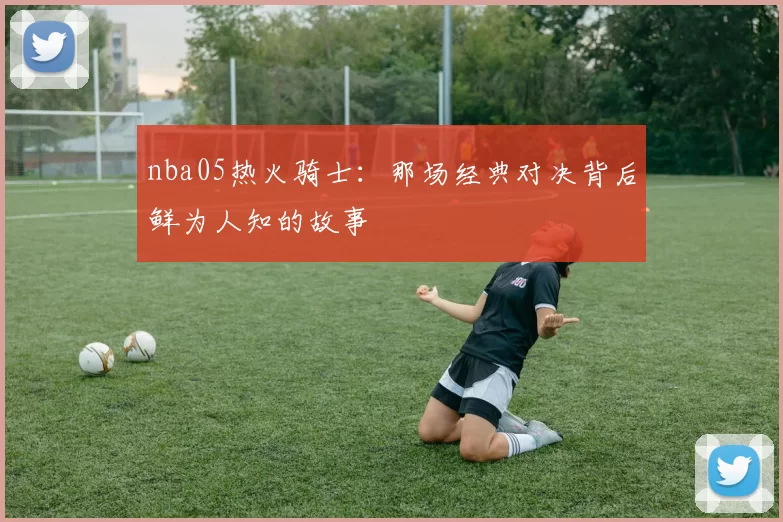 nba05热火骑士：那场经典对决背后鲜为人知的故事