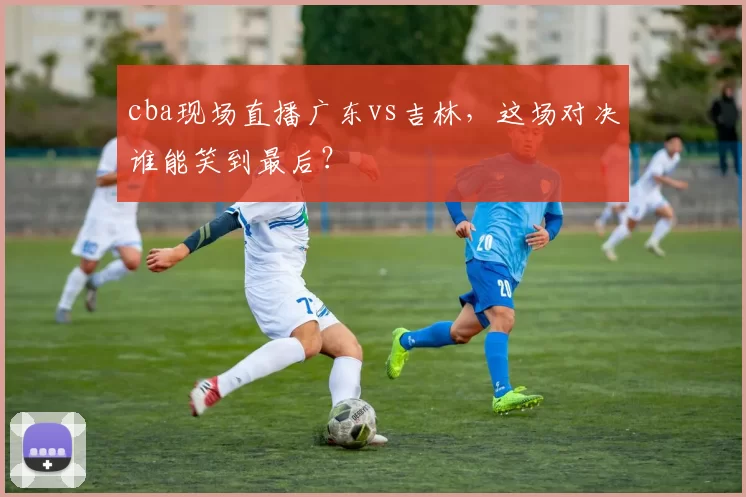 cba现场直播广东vs吉林，这场对决谁能笑到最后？
