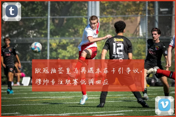 欧冠抽签皇马再遇本菲卡引争议，穆帅专注联赛低调回应