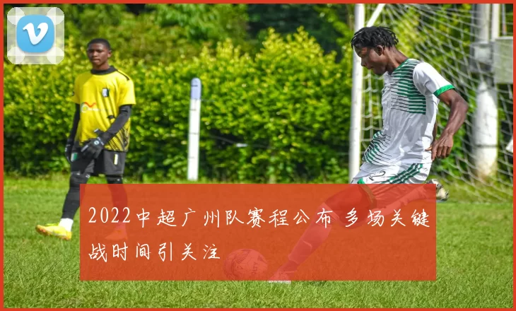 2022中超广州队赛程公布 多场关键战时间引关注
