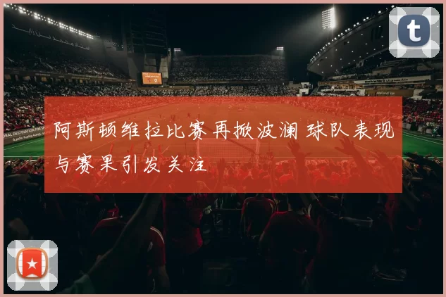 阿斯顿维拉比赛再掀波澜 球队表现与赛果引发关注