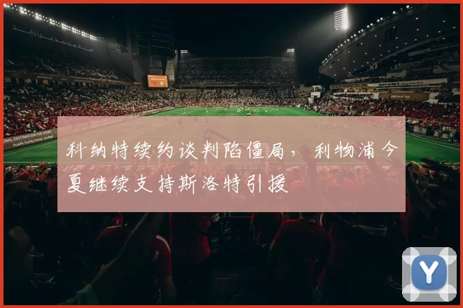 科纳特续约谈判陷僵局，利物浦今夏继续支持斯洛特引援