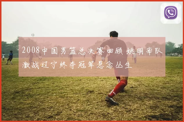 2008中国男篮总决赛回顾 姚明率队激战辽宁终夺冠军悬念丛生