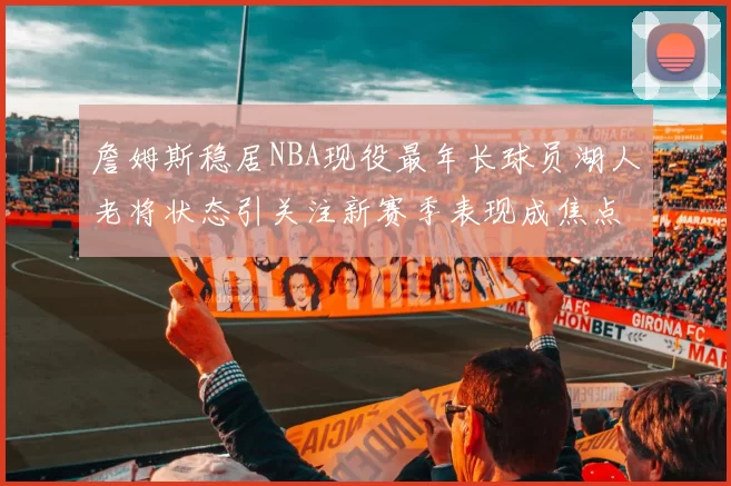 詹姆斯稳居NBA现役最年长球员湖人老将状态引关注新赛季表现成焦点