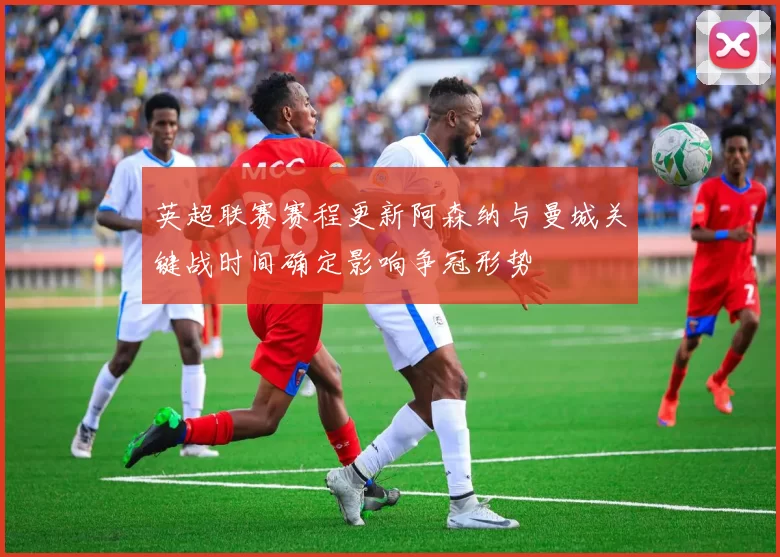 英超联赛赛程更新阿森纳与曼城关键战时间确定影响争冠形势