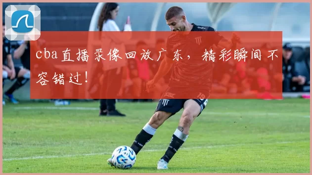 cba直播录像回放广东，精彩瞬间不容错过！