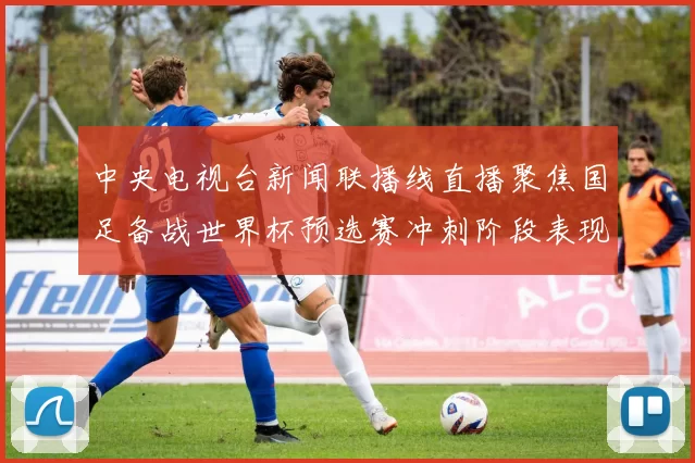 中央电视台新闻联播线直播聚焦国足备战世界杯预选赛冲刺阶段表现提升
