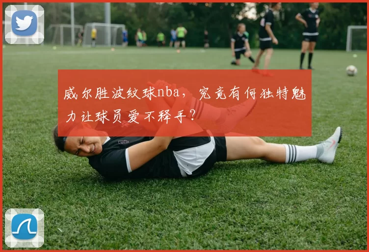 威尔胜波纹球nba，究竟有何独特魅力让球员爱不释手？