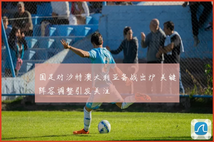 国足对沙特澳大利亚备战出炉 关键阵容调整引发关注