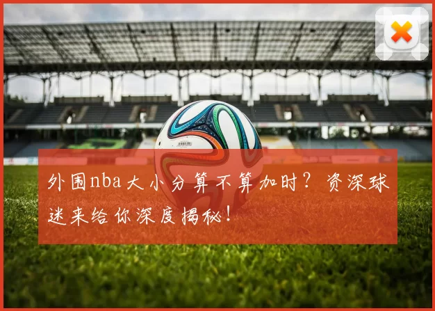 外围nba大小分算不算加时?资深球迷来给你深度揭秘!