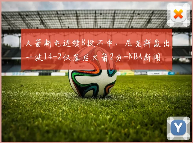 火箭断电连续8投不中,尼克斯轰出一波14-2仅落后火箭2分-NBA新闻