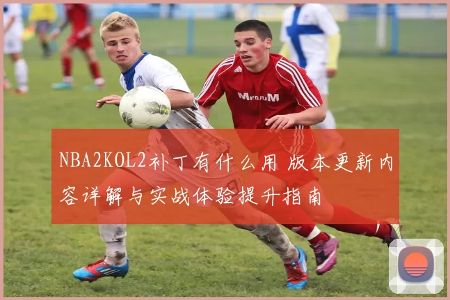 NBA2KOL2补丁有什么用 版本更新内容详解与实战体验提升指南