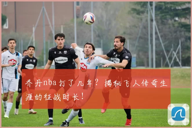 乔丹nba打了几年？揭秘飞人传奇生涯的征战时长！