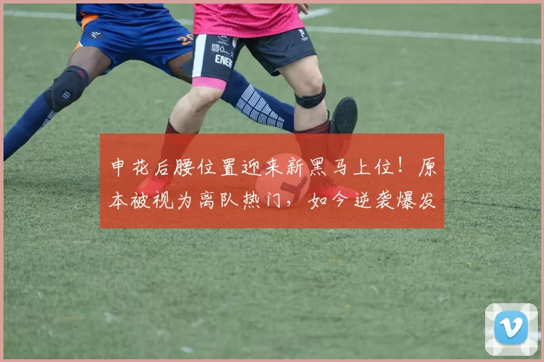 申花后腰位置迎来新黑马上位！原本被视为离队热门，如今逆袭爆发