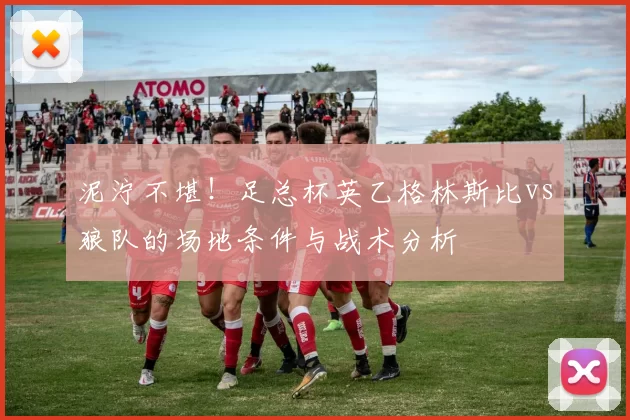 泥泞不堪!足总杯英乙格林斯比vs狼队的场地条件与战术分析