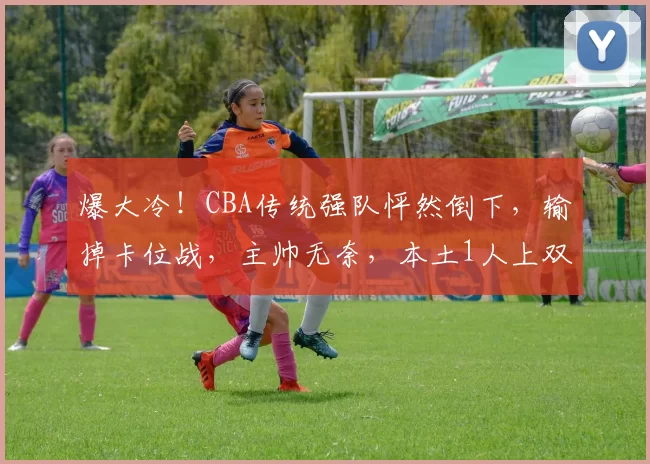爆大冷！CBA传统强队怦然倒下，输掉卡位战，主帅无奈，本土1人上双