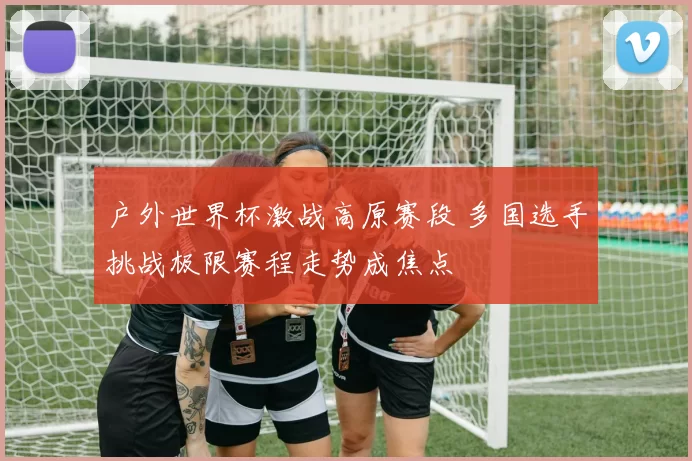 户外世界杯激战高原赛段 多国选手挑战极限赛程走势成焦点