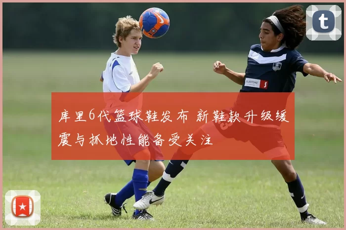 库里6代篮球鞋发布 新鞋款升级缓震与抓地性能备受关注