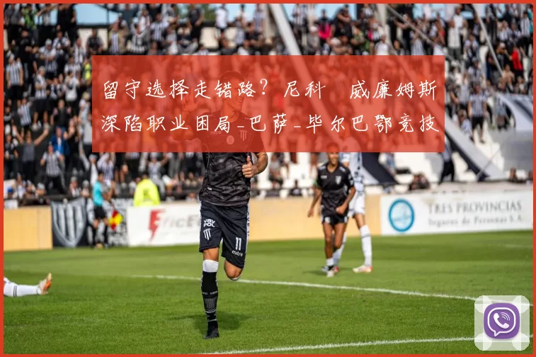 留守选择走错路？尼科・威廉姆斯深陷职业困局_巴萨_毕尔巴鄂竞技_赛季