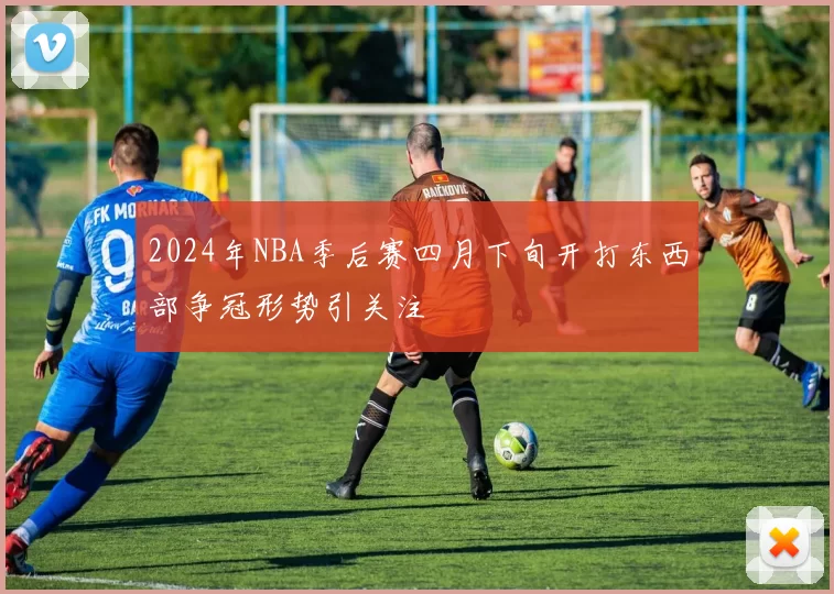 2024年NBA季后赛四月下旬开打东西部争冠形势引关注