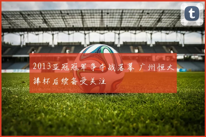 2013亚冠冠军争夺战落幕 广州恒大捧杯后续备受关注