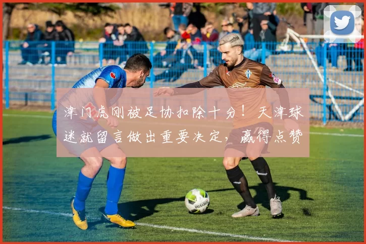 津门虎刚被足协扣除十分！天津球迷就留言做出重要决定，赢得点赞_球员_顾颖_赛季