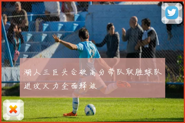 湖人三巨头合砍高分带队取胜球队进攻火力全面释放