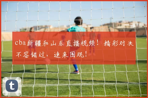 cba新疆和山东直播视频！精彩对决不容错过，速来围观！