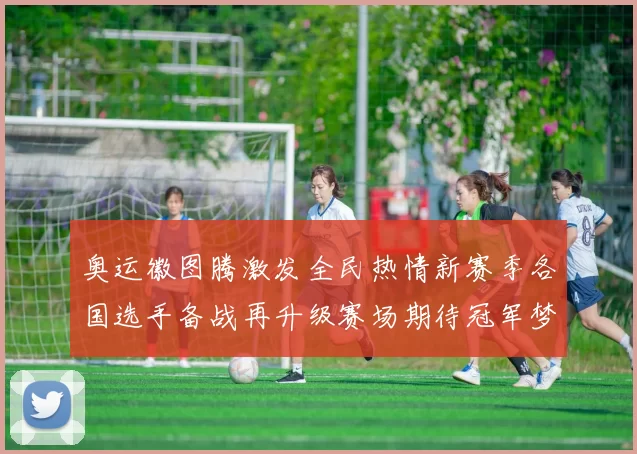 奥运徽图腾激发全民热情新赛季各国选手备战再升级赛场期待冠军梦