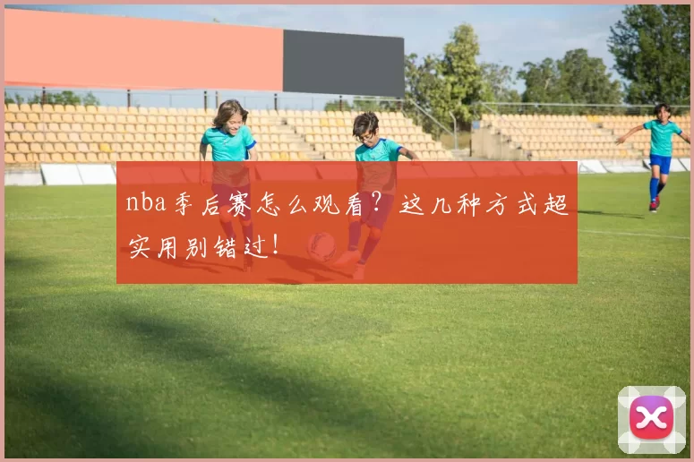 nba季后赛怎么观看？这几种方式超实用别错过！