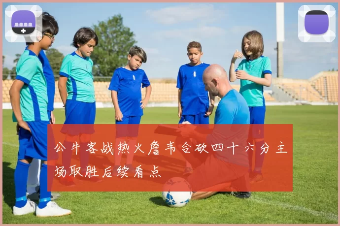 公牛客战热火詹韦合砍四十六分主场取胜后续看点