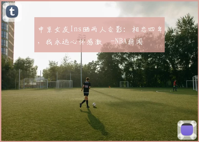 申京女友Ins晒两人合影：相恋四年，我永远心怀感激️-NBA新闻