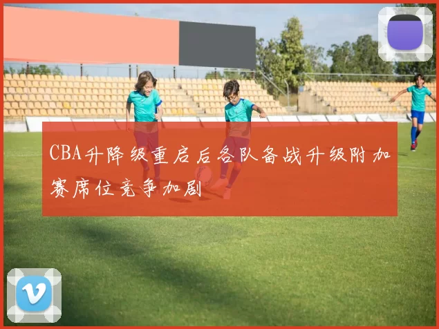 CBA升降级重启后各队备战升级附加赛席位竞争加剧