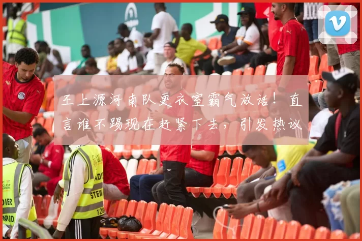 王上源河南队更衣室霸气放话！直言谁不踢现在赶紧下去，引发热议