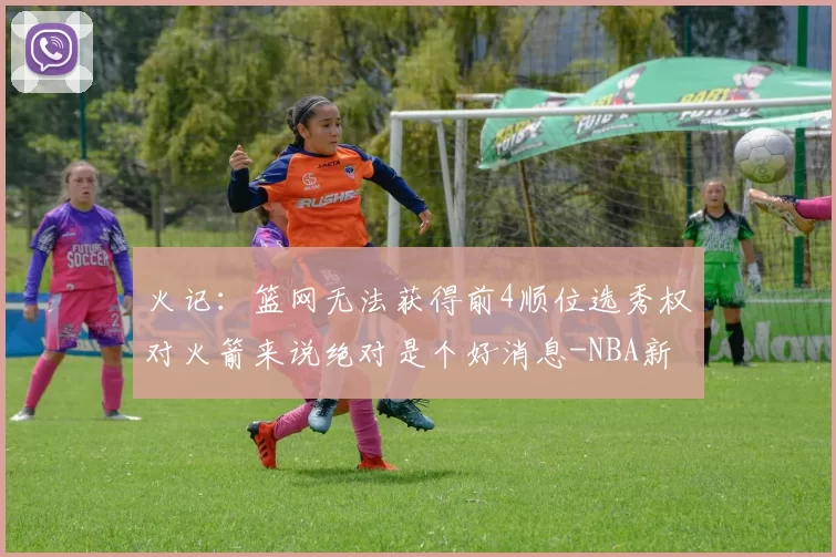 火记:篮网无法获得前4顺位选秀权对火箭来说绝对是个好消息-NBA新闻