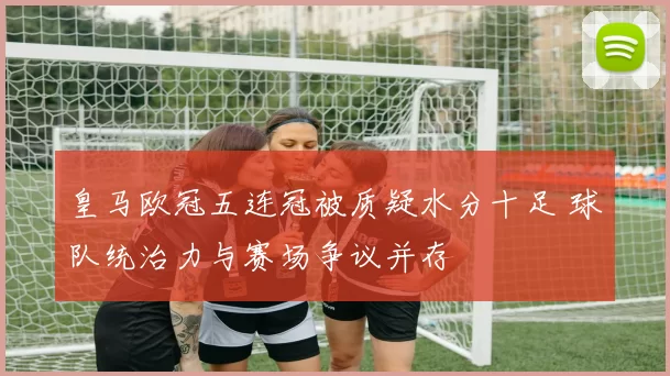 皇马欧冠五连冠被质疑水分十足 球队统治力与赛场争议并存