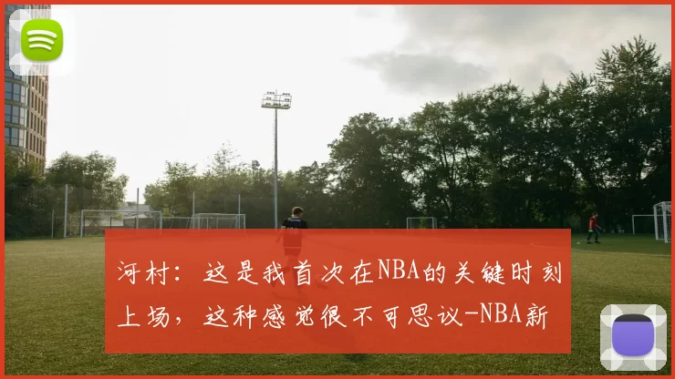 河村：这是我首次在NBA的关键时刻上场，这种感觉很不可思议-NBA新闻