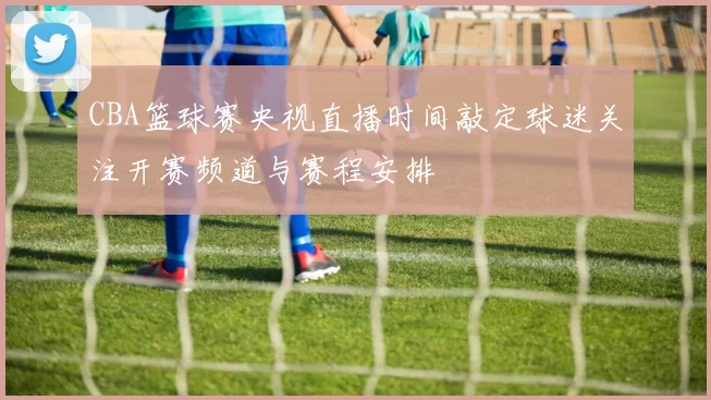CBA篮球赛央视直播时间敲定球迷关注开赛频道与赛程安排