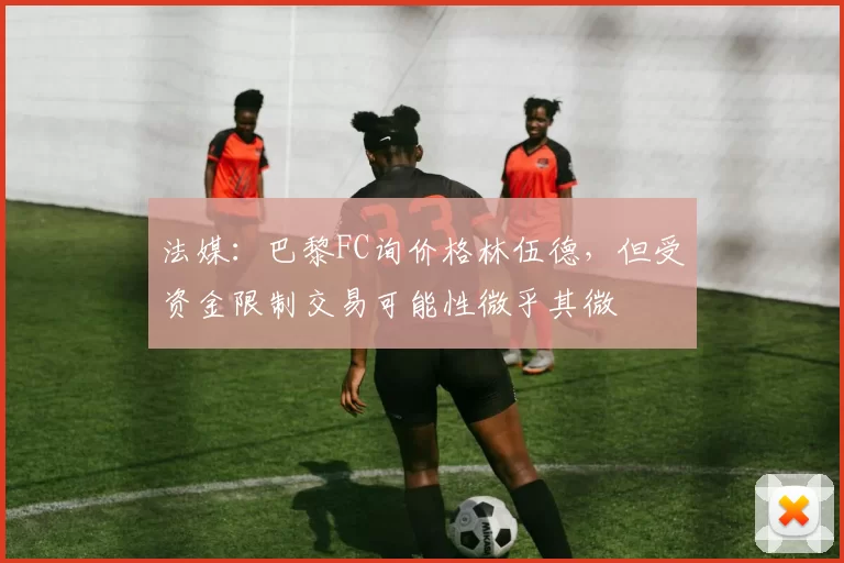 法媒：巴黎FC询价格林伍德，但受资金限制交易可能性微乎其微