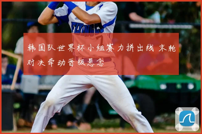 韩国队世界杯小组赛力拼出线 末轮对决牵动晋级悬念