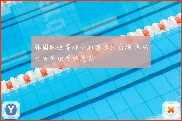 韩国队世界杯小组赛力拼出线 末轮对决牵动晋级悬念