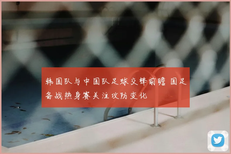 韩国队与中国队足球交锋前瞻 国足备战热身赛关注攻防变化